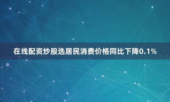 在线配资炒股选居民消费价格同比下降0.1%