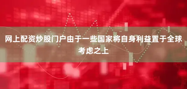 网上配资炒股门户由于一些国家将自身利益置于全球考虑之上