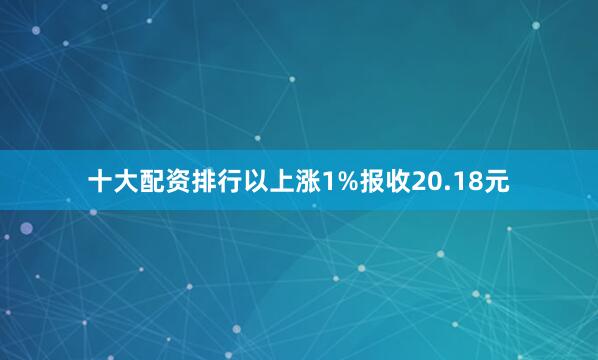 十大配资排行以上涨1%报收20.18元