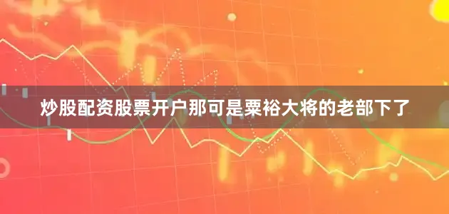 炒股配资股票开户那可是粟裕大将的老部下了