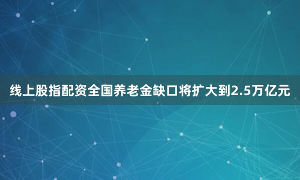 线上股指配资全国养老金缺口将扩大到2.5万亿元