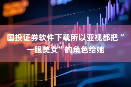 国投证券软件下载所以亚视都把“一眼美女”的角色给她
