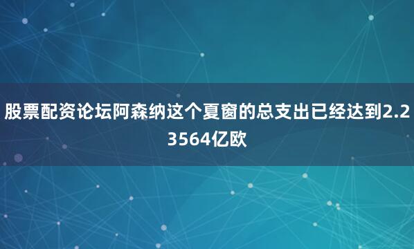 股票配资论坛阿森纳这个夏窗的总支出已经达到2.23564亿欧