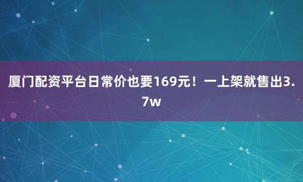 厦门配资平台日常价也要169元！一上架就售出3.7w