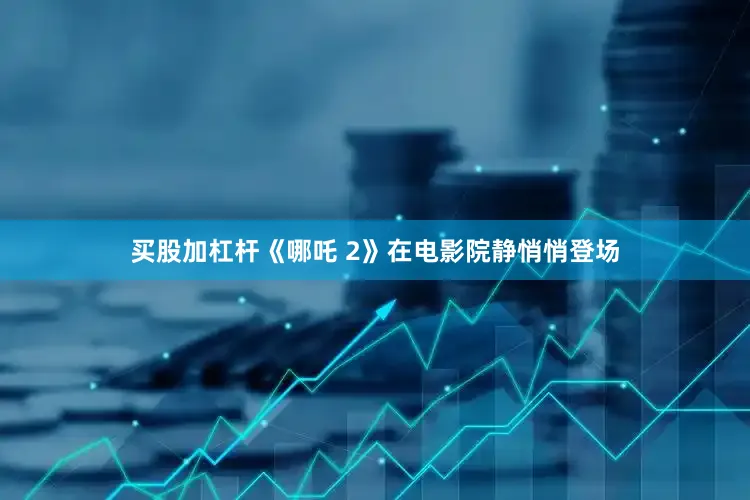 买股加杠杆《哪吒 2》在电影院静悄悄登场