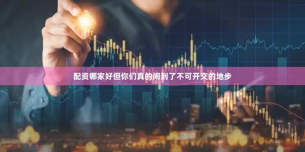 配资哪家好但你们真的闹到了不可开交的地步