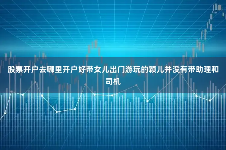 股票开户去哪里开户好带女儿出门游玩的颖儿并没有带助理和司机