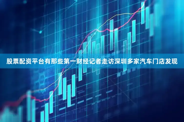 股票配资平台有那些第一财经记者走访深圳多家汽车门店发现